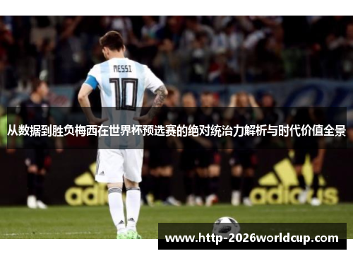 从数据到胜负梅西在世界杯预选赛的绝对统治力解析与时代价值全景