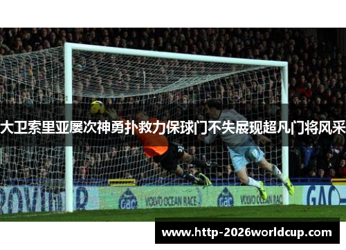 大卫索里亚屡次神勇扑救力保球门不失展现超凡门将风采 大卫索里亚屡次神勇扑救力保球门不失展现超凡门将风采