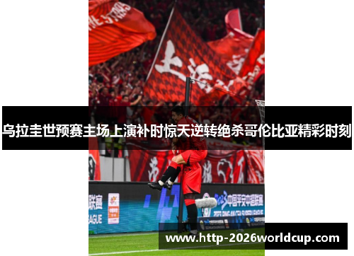 乌拉圭世预赛主场上演补时惊天逆转绝杀哥伦比亚精彩时刻 乌拉圭世预赛主场上演补时惊天逆转绝杀哥伦比亚精彩时刻
