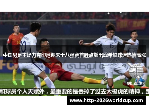 中国男足主场力克印尼迎来十八强赛首胜点燃出线希望球迷热情高涨 中国男足主场力克印尼迎来十八强赛首胜点燃出线希望球迷热情高涨