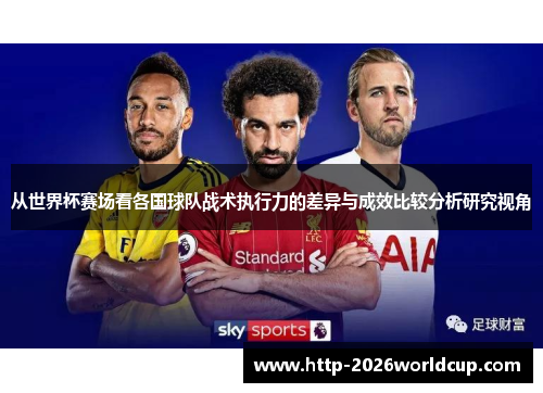 从世界杯赛场看各国球队战术执行力的差异与成效比较分析研究视角 从世界杯赛场看各国球队战术执行力的差异与成效比较分析研究视角