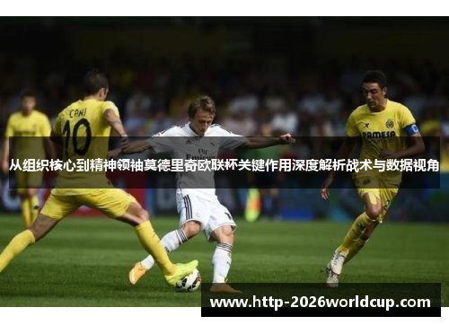 从组织核心到精神领袖莫德里奇欧联杯关键作用深度解析战术与数据视角 从组织核心到精神领袖莫德里奇欧联杯关键作用深度解析战术与数据视角