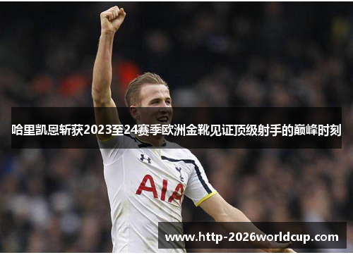 哈里凯恩斩获2023至24赛季欧洲金靴见证顶级射手的巅峰时刻 哈里凯恩斩获2023至24赛季欧洲金靴见证顶级射手的巅峰时刻